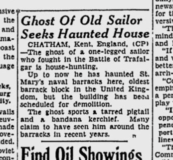 An excerpt from the Edmonton Journal newspaper of 15th February 1949. The item reads "Ghost of Old Sailor Seeks Haunted House. Chatham, Kent, England (CP) - The ghost of a one-legged sailor who fought in the Battle of Trafalgar is house-hunting. Up to now he has haunted St. Mary's naval barracks here, oldest barrack block in the United Kingdom, but the building has been scheduled for demolition. The ghost sports a tarred pigtail and a bandana kerchief. Many claim to have seen him around the barracks in recent years."